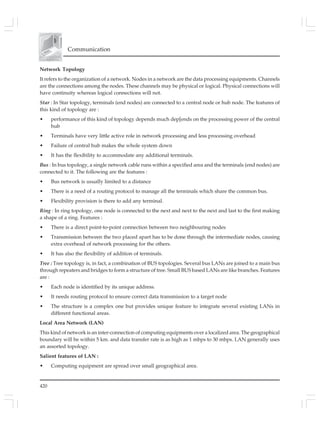 420
Communication
Network Topology
It refers to the organization of a network. Nodes in a network are the data processing equipments. Channels
are the connections among the nodes. These channels may be physical or logical. Physical connections will
have continuity whereas logical connections will not.
Star : In Star topology, terminals (end nodes) are connected to a central node or hub node. The features of
this kind of topology are :
• performance of this kind of topology depends much dep[ends on the processing power of the central
hub
• Terminals have very little active role in network processing and less processing overhead
• Failure of central hub makes the whole system down
• It has the flexibility to accommodate any additional terminals.
Bus : In bus topology, a single network cable runs within a specified area and the terminals (end nodes) are
connected to it. The following are the features :
• Bus network is usually limited to a distance
• There is a need of a routing protocol to manage all the terminals which share the common bus.
• Flexibility provision is there to add any terminal.
Ring : In ring topology, one node is connected to the next and next to the next and last to the first making
a shape of a ring. Features :
• There is a direct point-to-point connection between two neighbouring nodes
• Transmission between the two placed apart has to be done through the intermediate nodes, causing
extra overhead of network processing for the others.
• It has also the flexibility of addition of terminals.
Tree : Tree topology is, in fact, a combination of BUS topologies. Several bus LANs are joined to a main bus
through repeaters and bridges to form a structure of tree. Small BUS based LANs are like branches. Features
are :
• Each node is identified by its unique address.
• It needs routing protocol to ensure correct data transmission to a target node
• The structure is a complex one but provides unique feature to integrate several existing LANs in
different functional areas.
Local Area Network (LAN)
This kind of network is an inter-connection of computing equipments over a localized area. The geographical
boundary will be within 5 km. and data transfer rate is as high as 1 mbps to 30 mbps. LAN generally uses
an assorted topology.
Salient features of LAN :
• Computing equipment are spread over small geographical area.
 
