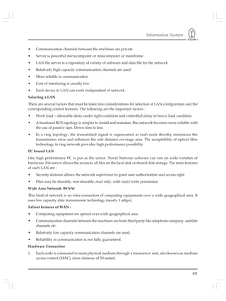 Information System
421
• Communication channels between the machines are private
• Server is powerful microcomputer or minicomputer or mainframe.
• LAN file server is a repository of variety of software and data file for the network
• Relatively high capacity communication channels are used
• More reliable in communication
• Cost of interfacing is usually low
• Each device in LAN can work independent of network.
Selecting a LAN
There are several factors that must be taken into considerations for selection of LAN configuration and the
corresponding control features. The following are the important factors :
• Work load – allowable delay under tight condition and controlled delay in heavy load condition
• A baseband BUS topology is simpler to install and maintain. Bus network becomes more reliable with
the use of passive taps. Down time is less.
• In a ring topology, the transmitted signal is regenerated at each node thereby minimizes the
transmission error and enhances the safe distance coverage area. The acceptability of optical fibre
technology in ring network provides high performance possibility
PC bound LAN
One high performance PC is put as file server. Novel Netware software can run on wide varieties of
hardware. File server allows the access to all files on the local disk or shared disk storage. The main features
of such LAN are :
• Security features allows the network supervisor to grant user authorization and access right
• Files may be sharable, non-sharable, read only, with read/write permission
Wide Area Network (WAN)
This kind of network is an inter-connection of computing equipments over a wide geographical area. It
uses low capacity data transmission technology (nearly 1 mbps).
Salient features of WAN :
• Computing equipment are spread over wide geographical area.
• Communication channels between the machines are from third party like telephone company, satellite
channels etc.
• Relatively low capacity communication channels are used.
• Reliability in communication is not fully guaranteed.
Hardware Connection
1. Each node is connected to main physical medium through a transceiver unit, also known as medium
access control (MAC). (max distance of 50 meter)
 