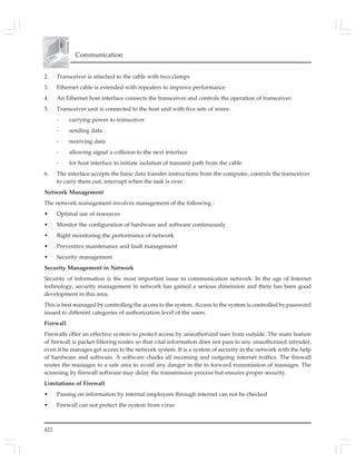 422
Communication
2. Transceiver is attached to the cable with two clamps
3. Ethernet cable is extended with repeaters to improve performance
4. An Ethernet host interface connects the transceiver and controls the operation of transceiver.
5. Transceiver unit is connected to the host unit with five sets of wires:
- carrying power to transceiver
- sending data
- receiving data
- allowing signal a collision to the next interface
- for host interface to initiate isolation of transmit path from the cable
6. The interface accepts the basic data transfer instructions from the computer, controls the transceiver
to carry them out, interrupt when the task is over.
Network Management
The network management involves management of the following :
• Optimal use of resources
• Monitor the configuration of hardware and software continuously
• Right monitoring the performance of network
• Preventive maintenance and fault management
• Security management
Security Management in Network
Security of information is the most important issue in communication network. In the age of Internet
technology, security management in network has gained a serious dimension and there has been good
development in this area.
This is best managed by controlling the access to the system. Access to the system is controlled by password
issued to different categories of authorization level of the users.
Firewall
Firewalls offer an effective system to protect access by unauthorized user from outside. The main feature
of firewall is packet-filtering router so that vital information does not pass to any unauthorized intruder,
even if he manages get access to the network system. It is a system of security in the network with the help
of hardware and software. A software checks all incoming and outgoing internet traffics. The firewall
routes the massages to a safe area to avoid any danger in the in forward transmission of massages. The
screening by firewall software may delay the transmission process but ensures proper security.
Limitations of Firewall
• Passing on information by internal employees through internet can not be checked
• Firewall can not protect the system from virus
 