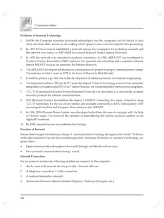 424
Communication
Evolution of Internet Technology
1. In1950, the Computer scientists developed technologies that the computers can be linked to each
other and share data, known as networking which opened a new vista in computer data processing.
2. In 1969, US Government established a network among four computers for its defense research and
the network was named as ARPANET (Advanced Research Project Agency Network).
3. In 1970, the network was extended to academic institutions. In 1983, ARPANET was transferred to
National Science Foundation (NSF) exclusive for research and education and a separate network
named MILNET was put on operation for Defense Research.
4. The APRANET developers felt the need of a mechanism for ‘people-to-people’ communication system.
The outcome of which came in 1972 in the form of Electronic Mail (E-mail).
5. E-mail has played a pivotal role in the development of internet protocols and internet engineering
6. The important software TELnet & FTP were developed. Telnet is for having access to host computer
irrespective of location and FTP ( File Tranfer Protocol) for transferring files between two computers.
7. TCP/IP (Transmission Control Protocol/Internet Protocol) was developed as a universally accepted
standard protocol for internet communication.
8. NSF (National Science Foundation) developed a NSFNET connecting five super computers using
TCP/IP technology for the use of universities and research community in USA. Subsequently, NSF
encouraged Canadian and European Universities to join NSFNET.
9. In 1984, DSN (Domain Name System) was developed to facilitate the users to navigate with the help
of Domain name. The removed the problem of remembering the internet protocol address of ten
digits (IP numbers).
10. By 1985, internet became an established technology.
Function of Internet
Internet has brought revolutionary change in communication technology throughout the world. The future
of this development is beyond the normal imagination. Functions of internet, as on today’s technology, are
given below :
• Open communication throughout the world through worldwide web services
• Interpersonal communication through e-mail
Internet Connection
For an access to an internet, following facilities are required in the computer :
1. An Account with internet Service provider – Internet address
2. A telephone connection / Cable connection
3. A modem (Internal or external)
4. An internet browser software (Internet Explorer/ Netscape Navigator etc.)
 