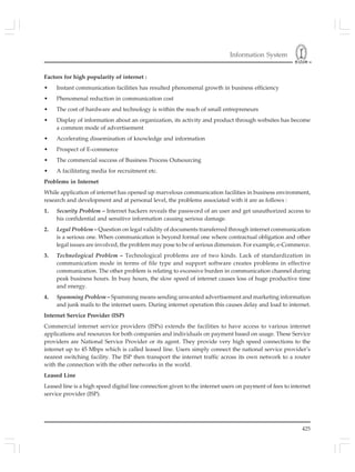 Information System
425
Factors for high popularity of internet :
• Instant communication facilities has resulted phenomenal growth in business efficiency
• Phenomenal reduction in communication cost
• The cost of hardware and technology is within the reach of small entrepreneurs
• Display of information about an organization, its activity and product through websites has become
a common mode of advertisement
• Accelerating dissemination of knowledge and information
• Prospect of E-commerce
• The commercial success of Business Process Outsourcing
• A facilitating media for recruitment etc.
Problems in Internet
While application of internet has opened up marvelous communication facilities in business environment,
research and development and at personal level, the problems associated with it are as follows :
1. Security Problem – Internet hackers reveals the password of an user and get unauthorized access to
his confidential and sensitive information causing serious damage.
2. Legal Problem – Question on legal validity of documents transferred through internet communication
is a serious one. When communication is beyond formal one where contractual obligation and other
legal issues are involved, the problem may pose to be of serious dimension. For example, e-Commerce.
3. Technological Problem – Technological problems are of two kinds. Lack of standardization in
communication mode in terms of file type and support software creates problems in effective
communication. The other problem is relating to excessive burden in communication channel during
peak business hours. In busy hours, the slow speed of internet causes loss of huge productive time
and energy.
4. Spamming Problem – Spamming means sending unwanted advertisement and marketing information
and junk mails to the internet users. During internet operation this causes delay and load to internet.
Internet Service Provider (ISP)
Commercial internet service providers (ISPs) extends the facilities to have access to various internet
applications and resources for both companies and individuals on payment based on usage. These Service
providers are National Service Provider or its agent. They provide very high speed connections to the
internet up to 45 Mbps which is called leased line. Users simply connect the national service provider’s
nearest switching facility. The ISP then transport the internet traffic across its own network to a router
with the connection with the other networks in the world.
Leased Line
Leased line is a high speed digital line connection given to the internet users on payment of fees to internet
service provider (ISP).
 