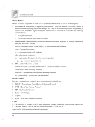 426
Communication
Internet Address
Internet address is assigned to an user. It is for systematic identification of user. It has three parts :
1. IP Address – It is an unique for a particular machine on a particular network. IP address consists of
four sections separated by periods for example 201.204.54.16. IP addressing scheme is agreed by all
internet users. IP address is provided by the Internet Service Provider. IP address has the following
characteristics :
- It is globally unique
- No two machine can have same IP address.
2. Domain Name – Domain name contains two or more components separated by periods. For example
ibm.com , icwai.org , icai.org
The last component stands for the category of domain name as given below :
com – Commercial company
org – organization (non-profit making)
edu – educational institution
net – organization directly involved in internet operation.
gov – government organization etc.
3. URL – Uniform Resource Locator
Unform Resource Locator for identification of a particular internet resource.
Generally it has the following structure
Protocol ://server-name.domain-name/directory/filename
For Example http://yahoo.com/apk/index.html
Internet Protocol
There are various internet protocols. Very commonly used protocols are :
1. TCP/IP – Transmission Control Protocol /Internet Protocol
2. HTTP - Hyper Text Transfer Protocol
3. FTP – File Transfer Protocol
4. Telnet – remote login
5. Gopher
6. WAIS – Wide Area Information Service
TCP/IP
TCP/IP is a family of protocol. TCP/IP is the underlying protocol for routing packets on the internet and
TCP/IP based network. TCP/IP has two major components i.e. TCP and IP.
Function of TCP (Transmission Control Programme) :
 