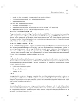 Information System
427
• Breaks the data into packets that the network can handle efficiently
• Verifies whether all packets have arrived their destination
• Reassembles the data
Functions of IP (Information processing) :
• Envelopes and addresses of data
• Enables the network to read the envelope and forward the data to its destination
• Defines how much data can be fit in a single envelope (a packet).
Hyper Text Transfer Protocol (HTTP)
The protocol used by www is the Hyper Text Transfer Protocol (HTTP). Hypertext is a text that is specially
coded using a standard coding system called Hypertext Markup Language (HTML). These links can be
through text or graphics. HTTP works on client/server principle. The user tries to link the server where
the resource resides. This is why the address on world wide web begins with http:// . These addresses are
called Uniform Resource Locators (URLs).
Hyper Text Markup Language ( HTML)
HTML is a kind of language which helps to describe text and graphics by the use of some standard sets of
well defined tags used for varieties of purposes. The some related texts and graphics taken together to
form a page. Pages created with the help of HTML was static in nature in the sense that no information
from server could be incorporated in the pages. Now, Dynamic HTML ( DHTML) and Extensible Markup
Language (XML) are being widely used. Technology like CGI-Perl, Active Server Page (ASP) have been
evolved to do processing and update database at server end.
FTP
File Transfer Protocol is used for file transfer one computer to another. It works in client-server technology.
A client makes request to have an access to information. The FTP client program searches the file, locate it
and transfer the file to servers called FTP servers. These servers act as interface and initiate the transfer
process. Steps involved are
• Connection with the FPT server
• Navigate the file structure
• Transfer the file
Telnet
It is a protocol to connect one computer to another. The user which initiates the connection is referred as
local computer and the other one which accepts the connection is referred as remote computer. The remote
computer may be physically located in the next room, in the same town or anywhere in the world. Telnet
also works in client-server technology.
Gopher
It is distributed information system that presents information to the users with the help of hierarchical
menu. Interactions between many gophers on internet allows users to search, retrieve or display information
on different host computers. Information are stored in many computers called Gopher server can be
accessible by a Gopher client software.
 