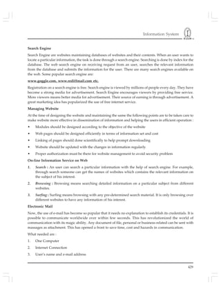 Information System
429
Search Engine
Search Engine are websites maintaining databases of websites and their contents. When an user wants to
locate a particular information, the task is done through a search engine. Searching is done by index for the
database. The web search engine on receiving request from an user, searches the relevant information
from the database and submits the information for the user. There are many search engines available on
the web. Some popular search engine are:
www.goggle.com, www.rediffmail.com etc.
Registration on a search engine is free. Search engine is viewed by millions of people every day. They have
become a strong media for advertisement. Search Engine encourages viewers by providing free service.
More viewers means better media for advertisement. Their source of earning is through advertisement. A
great marketing idea has popularized the use of free internet service.
Managing Website
At the time of designing the website and maintaining the same the following points are to be taken care to
make website more effective in dissemination of information and helping the users in efficient operation :
• Modules should be designed according to the objective of the website
• Web pages should be designed efficiently in terms of information set and cost
• Linking of pages should done scientifically to help prompt downloading
• Website should be updated with the changes in information regularly
• Proper authorization must be there for website management to avoid security problem
On-line Information Service on Web
1. Search : An user can search a particular information with the help of search engine. For example,
through search someone can get the names of websites which contains the relevant information on
the subject of his interest.
2. Browsing : Browsing means searching detailed information on a particular subject from different
websites.
3. Surfing : Surfing means browsing with any pre-determined search material. It is only browsing over
different websites to have any information of his interest.
Electronic Mail
Now, the use of e-mail has become so popular that it needs no explanation to establish its credentials. It is
possible to communicate worldwide over within few seconds. This has revolutionized the world of
communication with its magic ability. Any document of file, personal or business-related can be sent with
massages as attachment. This has opened a front to save time, cost and hazards in communication.
What needed are :
1. One Computer
2. Internet Connection
3. User’s name and e-mail address
 