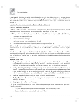 430
Communication
e-mail address : Internet connection and e-mail address are provided by Internet Service Provider. e-mail
allows the people to send between the computers of the people connected on the internet. e-mail address is
the identification of the sender and receiver. e-mail address is unique world over. The structure of e-mail
address is
username@host.subdomain.second-level-domain.first-level.domain
example : icwai@ndb.vsnl.net.in
Mailbox – Mailbox is used in e-mail to store in-coming message. The receiver is not necessarily be present
when the e-mail is delivered to him. All his message will be stored in the mail box.
Mail Server – Mail server basically sends a mail to the e-mail address of the receiver. It does the following:
• It maintains list of e-mail account
• It allows to compose message.
• It sends the message when send button is clicked.
• It arranges the messages of the receiver in the order they are received etc.
Address book – An address book is a place where e-mail addresses of people with whom frequent
communications are made are kept. New addresses can be added to it or some existing addresses may be
deleted.
File Attachment –The major drawback in e-mail is that the formatted text can not be sent. If a word file
containing graphics picture or bulleted list etc is sent, only text will be available and all other things will be
lost. The solution for this is to send the document as attachment file to the e-mail address. It also saves time
and money.
Activities under e-mail
1. Composition : Composition of message preparation may be on-line or off-line. On-line means it done
when internet is active. In case of big message, the same is prepared off-line and is sent afterwards
according to convenience of the sender. Files can be sent along with the message as attachment.
2. Sending / Receiving : Sending or receiving message means transmission of message from sender to
receiver. The sender puts the e-mail address of the receiver and the message is transferred to receiver’s
e-mail address through the server. Receiver receives it whenever he logs in at his internet address
with the password. If the receiver’ e-mail address is wrong, e-mail will be bounced back to sender.
3. Reporting : Reporting means giving the sender the status of message sent.
4. Display / Download : Receiver can see the message on the computer or he can download the contents
in a file or on printer.
5. Replying and Forwarding e-mail massages
This is very good option provided by e-mail program. By pressing the button, the option can be availed.
The advantages are :
• Address of the person to whom reply is being made, will automatically come
• Subject also be written automatically with prefix ‘Re:’.
 