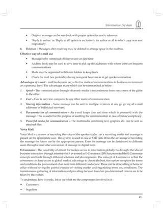 Information System
431
• Original massage can be sent back with proper option for ready reference
• ‘Reply to author’ or ‘Reply to all’ option is exclusively for author or all to which copy was sent
respectively.
6. Deletion – Messages after receiving may be deleted to arrange space in the mailbox.
Effective way of e-mail use
• Massage to be composed off-line to save on-line time
• Address book may be used to save time to pick up the addresses with whom there are frequent
communications
• Mails may be organized in different folders to keep track
• Check the mail box preferably during non-peak hours so as to get quicker connection
Advantages of e-mail – mail has become very effective mode of communications in business environment
or at personal level. The advantages many which can be summarized as below :
1. Speed – The communication through electronic media is instantaneous from one corner of the globe
to the other.
2. Cost – Cost is very low compared to any other mode of communication.
3. Sharing information – Same message can be sent to multiple receivers at one go giving all e-mail
addresses of individual receivers.
4. Documentation of communication – An e-mail keeps date and time which is preserved with the
message. This is useful for the purpose of auditing the communication in case of future complicacy.
5. Powerful media for communication – The multimedia combining text, graphics etc. can be sent as
attached files.
Voice Mail
Voice Mail is a system of recording the voice of the speaker (caller) on a recording media and massage is
passed on the appropriate user. This system is used in case of STD calls. It has the advantage of recording
the massage for future use by the appropriate person. Even the massage can be distributed to different
users through e-mail after conversion of massage in digital form.
E-Commerce : The possibility of almost frictionless access to information globally has brought the idea of
business transaction through internet which in termed as E-Commerce. IBM has promoted the E-Commerce
concepts and tools through different solutions and developments. The concept of E-commerce is that the
consumers can have access to global market, advantage to choose the best, free option to explore the terms
and conditions for procurement of an item from different vendors etc. These can be done sitting at home or
office without having the painful exercise of visiting market and negotiating terms and conditions. The
instantaneous gathering of information and providing decision based on pre-determined criteria are to be
taken by the system.
To understand how it works, let us see what are the components involved in it :
• Customers
• Suppliers
 