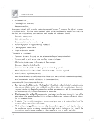 432
Communication
• Service Provider
• Channel partner (distributor)
• Regulatory authority
A consumer interacts with the online system through web browser. A consumer first interact then uses
hyper link to access a shopping mall. A Shopping mall is where a customer first visits for shopping spree
and there may be many pages in the shopping mall. Business process follows the path :
• Consumer selects a store
• Link to the merchant server
• Customer selects an item from the e-shop
• Receipt of payment by supplier through credit card
• Obtain payment authorization
• Physical delivery of the item
Transactions in E-Commerce
• Consumer accesses a shopping mall and select a shop for purchasing certain item.
• Shopping mall serve the access to the merchant for a selected shop.
• Merchant system presence the home page to the consumer.
• Consumer selects the desired goods.
• Consumer interacts with the merchant system and make the payment.
• Merchant system accesses his bank for authorization of the consumer payment.
• Authorization of payment by the bank.
• Merchant system informs the consumer that the payment is accepted and transaction is completed.
• The consumer bank informs the customer of the money transfer.
Advantages of E-Commerce through Internet :
1. Easy access to global information : The Suppliers will put their product technical specifications and
other commercial information in the world wide web. This publicity will involve little cost. Customers
can make enquiry and place order through internet. Easy access to internet will give him opportunity
to compare terms and conditions for commercial transaction.
2. Effective Advertising Media : The consensus on low cost provision for advertisement in www will be
a advantage in the hands of suppliers to open up their products to new customers who prefer internet
for their shopping needs.
3. Free Entry : The powerful search engines are encouraging the users to have access free of cost. The
prospective buyers can take the advantage.
4. Market driven strategy : The suppliers can judge their product response by analysing the visitors to
the website and number of matured order and start their strategic decisions to carry on with the
present trend or go for luring more buyers with better offer in terms of quality and price.
 
