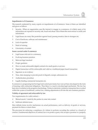 Information System
433
Impediments in E-Commerce
The research conducted by many experts on impediments of e-Commerce. Some of them are identified
and given as follows:
1. Security : When an organization uses the internet to engage in e-commerce, it is likely many of its
information are exposed to security risk, fraud and abuse. Out of them the most serious is credit card
information.
2. Legal Issues are many like protection against fraud, passing sensitive data to strangers etc.
3. Cost of hardware, software and maintenance
4. Lack of expertise
5. Need of training
6. Uncertainty of market
Issues covered under E-commerce
• Legal issues relevant to e-commerce
• Evolving business practices
• Relevant legal standard
• Proper guidance
• How to create enforceable digital contracts for small goods or services
• Digital transaction will be enforceable and valid as a traditional paper based transaction
• Signature as an evidence
• Time, date-stamping to provide proof of dispatch, receipt, submission etc.
• Authentication procedure
• Legally binding commercial transaction etc.
E-commerce is progressing fast but legal and control provisions have not yet been developed in the form
of insuring valid contractual obligations. Thus there is a need to develop legal mechanism. The law has
been slow in relation to the progress of technology. Parties to electronic commerce transaction have worked
within the system of traditional, contract law, making adjustments to fit into the new business practices.
Validity of agreement and enforceable by law
Two requirements of a valid contract :-
i) Mutual ascent / intent by the parties to come into contact
ii) Sufficient definite terms
Here definite terms involve mechanism on actual performance, such as delivery of goods or services,
payment for them or return them.
The provision for enforcing a compliance of a failure to perform according the contract is a breach of
contract. Fundamental objectives of contract law is to protect a party who accepts a promise in a properly
 