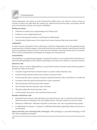 434
Communication
framed agreement, from injury as result of breach by another party. Law enforces various avenues of
recourse to enforce his right under the contract law. Injured must proof his injury and damage and the
party who breaches may face several types of liabilities.
Binding of contract
• Protection of system error, programming error, human error.
• Evidence in case of digital agreement
• Invoices and payments related to e-mail must be authenticated
• Security policy defines some of the controls and counter measures that must be provided.
Auditability
In order to resolve, the parties involve will produce evidence to support their cases. The principal security
requirement here is that the integrity of the audit trend must be assured. Integrity of the electronic data file
may be manipulated without any trace. It will create lot of problem. Necessary security service is essential.
Proof of source authentication and integrity of messages are to be preserved.
Virtual Reality
Virtual Reality is a programming language to simulate the model in a such a fashion that it looks like real.
This tool is being thought of to be useful in advertising in web-sites for an effective e-commerce business.
Electronic Cash
Electronic cash or e-Cash or Digital Money is to provide the means to transfer money between parties in
the network. Steps involved are :
• Consumer request his bank to transfer money to e-mint to obtain electronic cash.
• Consumer bank transfers money from customer account to e-mint
• E-mint sends the cash to consumer. Consumer sends the electronic cash in a hard drive or a small card
• Consumer selects the goods and transfer the e-cash to merchant
• The merchant provide the goods to the customer
• The merchant sends the electronic cash to his bank
• The bank redeem the money from the e-mint
• e-mint transfers the money to the merchant’s bank account
Benefits of Electronic Cash
• Potential fraud is reduced- when the bank receives the electronic cash, it verifies the serial number, it
deletes the serial no and takes it out of circulation forever. The same number can not be re-used.
• Preference of Merchant – Merchant will prefer an electronic cash, since it guarantees the payment
• Confidentiality of customer – Customer’s confidential information regarding his Bank Account etc. is
not disclosed.
Digital Subscriber Line Technology (DSL technology) : DSL technology is a powerful technology. It will
have three compelling advantages :
 
