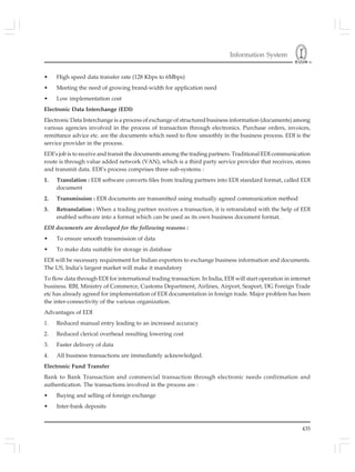 Information System
435
• High speed data transfer rate (128 Kbps to 6Mbps)
• Meeting the need of growing brand-width for application need
• Low implementation cost
Electronic Data Interchange (EDI)
Electronic Data Interchange is a process of exchange of structured business information (documents) among
various agencies involved in the process of transaction through electronics. Purchase orders, invoices,
remittance advice etc. are the documents which need to flow smoothly in the business process. EDI is the
service provider in the process.
EDI’s job is to receive and transit the documents among the trading partners. Traditional EDI communication
route is through value added network (VAN), which is a third party service provider that receives, stores
and transmit data. EDI’s process comprises three sub-systems :
1. Translation : EDI software converts files from trading partners into EDI standard format, called EDI
document
2. Transmission : EDI documents are transmitted using mutually agreed communication method
3. Retranslation : When a trading partner receives a transaction, it is retranslated with the help of EDI
enabled software into a format which can be used as its own business document format.
EDI documents are developed for the following reasons :
• To ensure smooth transmission of data
• To make data suitable for storage in database
EDI will be necessary requirement for Indian exporters to exchange business information and documents.
The US, India’s largest market will make it mandatory
To flow data through EDI for international trading transaction. In India, EDI will start operation in internet
business. RBI, Ministry of Commerce, Customs Department, Airlines, Airport, Seaport, DG Foreign Trade
etc has already agreed for implementation of EDI documentation in foreign trade. Major problem has been
the inter-connectivity of the various organization.
Advantages of EDI
1. Reduced manual entry leading to an increased accuracy
2. Reduced clerical overhead resulting lowering cost
3. Faster delivery of data
4. All business transactions are immediately acknowledged.
Electronic Fund Transfer
Bank to Bank Transaction and commercial transaction through electronic needs confirmation and
authentication. The transactions involved in the process are :
• Buying and selling of foreign exchange
• Inter-bank deposits
 