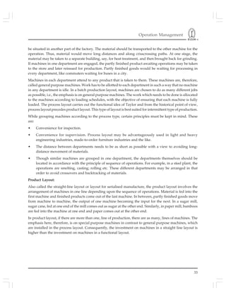 Operation Management
33
be situated in another part of the factory. The material should be transported to the other machine for the
operation. Thus, material would move long distances and along crisscrossing paths. At one stage, the
material may be taken to a separate building, say, for heat treatment, and then brought back for grinding.
If machines in one department are engaged, the partly finished product awaiting operations may be taken
to the store and later reissued for production. Partly finished goods would be waiting for processing in
every department, like commuters waiting for buses in a city.
Machines in each department attend to any product that is taken to them. These machines are, therefore,
called general purpose machines. Work has to be allotted to each department in such a way that no machine
in any department is idle. In a batch production layout, machines are chosen to do as many different jobs
as possible, i.e., the emphasis is on general purpose machines. The work which needs to be done is allocated
to the machines according to loading schedules, with the objective of ensuring that each machine is fully
loaded. The process layout carries out the functional idea of Taylor and from the historical point of view,
process layout precedes product layout. This type of layout is best suited for intermittent type of production.
While grouping machines according to the process type, certain principles must be kept in mind. These
are:
• Convenience for inspection.
• Convenience for supervision. Process layout may be advantageously used in light and heavy
engineering industries, made-to-order furniture industries and the like.
• The distance between departments needs to be as short as possible with a view to avoiding long-
distance movement of materials.
• Though similar machines are grouped in one department, the departments themselves should be
located in accordance with the principle of sequence of operations. For example, in a steel plant, the
operations are smelting, casting; rolling etc. These different departments may be arranged in that
order to avoid crossovers and backtracking of materials.
Product Layout:
Also called the straight-line layout or layout for serialised manufacture, the product layout involves the
arrangement of machines in one line depending upon the sequence of operations. Material is fed into the
first machine and finished products come out of the last machine. In between, partly finished goods move
from machine to machine, the output of one machine becoming the input for the next. In a sugar mill,
sugar cane, fed at one end of the mill comes out as sugar at the other end. Similarly, in paper mill, bamboos
are fed into the machine at one end and paper comes out at the other end.
In product layout, if there are more than one, line of production, there are as many, lines of machines. The
emphasis here, therefore, is on special purpose machines in contrast to general purpose machines, which
are installed in the process layout. Consequently, the investment on machines in a straight line layout is
higher than the investment on machines in a functional layout.
 