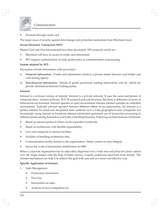 436
Communication
• Payment through credit card
The major issue of security against data leakage and protection mechanism from Merchant fraud.
Secure Electronic Transaction (SET)
Master Card and Visa International have been developed. SET protocols which are :
• Merchant will have no access to credit card information
• SET requires authentication of trade parties prior to commencement of processing
System adopted by SET :
Encryption of both information with secret keys :
i) Financial information : Credit card information which is a private matter between card holder and
card issuing agency
ii) Non-financial information : Details of goods purchased, mailing instructions, cost etc. which are
private information between trading parties.
Intranet
Intranet is a in-house version of internet. Intranet is a private network. It uses the same mechanism of
communication - internet software, TCP/IP protocol and web browsers. But there is difference in terms of
behavioural environment. Internet operates in open environment whereas intranet operates in controlled
environment. Typically intranet operates between different offices in an organization. An intranet is a
perfect solution for small and disciplined team scattered over a wide geographical area. Companies are
increasingly using intranet to broadcast internal information generated out of transaction processing at
different points among themselves and to the controlling branches. Following are basis features of Intranet:
• Based on internet protocol which can be expanded worldwide.
• Based on architecture with flexible expandability
• Low cost compared to internet facilities
• Facilities of handling multimedia data
• Communication facility limited to the organization – better control on data integrity
• Serves the work of information mobilization for MIS
When a corporate organization has its sales office dispersed over a wide area and plans for closer control
over the target market with the help of better service, it needs continuous feed back from market. The
intranet mechanism can help it to achieve the goal with ease and in a more cost-effective way.
Specific Application of Intranet
1. Sales Management
• Production information
• Price list
• Information on sales
• Analysis of local competition etc.
 