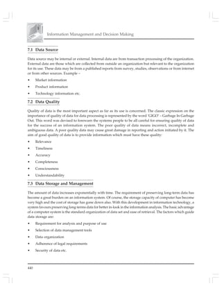 440
Information Management and Decision Making
7.1 Data Source
Data source may be internal or external. Internal data are from transaction processing of the organization.
External data are those which are collected from outside an organization but relevant to the organization
for its use. These data may be from a published reports from survey, studies, observations or from internet
or from other sources. Example –
• Market information
• Product information
• Technology information etc.
7.2 Data Quality
Quality of data is the most important aspect as far as its use is concerned. The classic expression on the
importance of quality of data for data processing is represented by the word ‘GIGO’ – Garbage In Garbage
Out. This word was devised to forewarn the systems people to be all careful for ensuring quality of data
for the success of an information system. The poor quality of data means incorrect, incomplete and
ambiguous data. A poor quality data may cause great damage in reporting and action initiated by it. The
aim of good quality of data is to provide information which must have these quality:
• Relevance
• Timeliness
• Accuracy
• Completeness
• Consciousness
• Understandability
7.3 Data Storage and Management
The amount of data increases exponentially with time. The requirement of preserving long-term data has
become a great burden on an information system. Of course, the storage capacity of computer has become
very high and the cost of storage has gone down also. With this development in information technology, a
system favours preserving long-terms data for better in-look in the information analysis. The basic advantage
of a computer system is the standard organization of data set and ease of retrieval. The factors which guide
data storage are:
• Requirement for analysis and purpose of use
• Selection of data management tools
• Data organization
• Adherence of legal requirements
• Security of data etc.
 