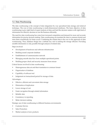 Information System
441
7.4 Data Warehousing
The data warehousing is the concept of data integration by way specialized data storage and retrieval
technique. The core of data warehousing is multi-dimensional databases. The basic objective of data
warehousing is give right kind of expert analysis of data and feed the decision makers with right kind of
information for effective decision to run the business efficiently.
The need for data warehousing has come from increased competition and demand for more and accurate
information for precise decision making. Data warehousing can translate the data in common format and
store them scientifically for faster access. Combining the related data is the crux in the approach of data
warehousing. Thus, database design has a definite key role in making the storage efficient. Providing
sensible information is only possible through analysis of related data.
Steps involved:
• Development of hardware and software infrastructure
• Building sound corporate database
• Establishment of communication network
• Managing smooth data flow from multiple operational points
• Building proper check and security measures from misuse
Critical factors involved in data warehousing:
• Heterogeneous data set and their translation in common format
• Organization of database
• Capability of software tool
• Judgement on transactional period for storage of data
Advantages:
• Effective, efficient and convenient data storage
• Elimination of duplication
• Lower storage of cost
• Faster navigation through related information
• Reliable data
• Consistency in reporting
• Better decision making
Strategic use of data warehousing in different business environments:
• Customer Service
• Sales Promotion
• Market analysis of new products
 