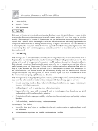 442
Information Management and Decision Making
• Trend Analysis
• Inventory Control
• Sales decisions etc.
7.5 Data Mart
Data mart is the simple form of data warehousing. In other words, it is a scaled-down version of data
warehousing. Data marts of a company are generally created with specific objectives. It may be function
specific. The advantages of creation of data mart are low cost and less time requirement. Data marts are
created with a specific focus. For example, data marts may be created for marketing department with
competitors information only to develop business strategy to improve market share. This kind of approach
is meaningful as far as relevant information base is required. Instead of waiting for comprehensive data
warehousing, data mart sometimes provide tremendous services to meet immediate and specific
information need.
7.6 Data Mining
Data mining name is derived from the similarity of searching out valuable business information from a
huge database and mining of valuable ore after locating it from below a huge mountain or sea. The data
mining is the result of long process of research on possible methods of proactive information delivery.
Data mining is extraction of data from multiple data sources by way of interactive and analytical software
tools. In other words, it is the process of finding the relevant information from a large database with the
help of ‘expert’ software and using the analytical tools for data analysis which turn them ‘knowledge’ for
the decision makers. The decision makers’ job becomes easy as they have less botheration on how the
analytical tools work. They make queries and results based on ‘expert tools’ flow in their hands to make
the process more easy going, sophisticated and dynamic.
Data mining involves intelligent probing on data to make reliable and predictive information from a large
data base. The software tools available for data mining provide the following types of services:
• Neutral computing based on data available to identify potential areas and suggest precautionary
measures in the business process
• Intelligent agent’s work in retrieving most reliable information
• Support of special expert with necessary IT tools to extract appropriate dataset and use good
mathematical model to make predictive solutions
• Optimization of business process variables with Operation Research techniques and guiding business
decisions
• Evolving industry standards on many business processes
Advantages of Data Mining:
• It provides finite set of values of variables with other relevant information to understand their trend
and behaviour
• It determines the significant and possible variations in the variables
 