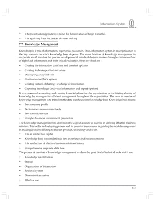 Information System
443
• It helps in building predictive model for future values of target variables
• It is a guiding force for proper decision making
7.7 Knowledge Management
Knowledge is a mix of information, experience, evaluation. Thus, information system in an organization is
the key resource on which knowledge base depends. The main function of knowledge management in
corporate world involves the process development of minds of decision makers through continuous flow
of right kind information and their critical evaluation. Steps involved are :
• Creating the information data base and constant updates
• Creating technological infrastructure
• Developing analytical skill
• Continuous feedback system
• Creating culture of sharing – exchange of information
• Capturing knowledge (analytical information and expert opinion)
It is a process of accounting and creating knowledgebase for the organization for facilitating sharing of
knowledge by managers for efficient management throughout the organization. The crux in exercise of
knowledge management is to transform the data warehouse into knowledge base. Knowledge base means:
• Best company profile
• Performance measurement tools
• Best control practices
• Complex business environment parameters
The knowledge management has demonstrated a good account of success in deriving effective business
solution. This tool is in developing process and its potential is enormous in guiding the model management
in making decisions relating to market, product, technology and so on.
• It is an intellectual capital
• Knowledge base is assimilation of best experience and business process
• It is a collection of effective business solutions history
• Comprehensive corporate data base.
The process of creation of knowledge management involves the great deal of technical tools which are:
• Knowledge identification
• Storage
• Organization of information
• Retrieval system
• Dissemination system
• Effective use
 