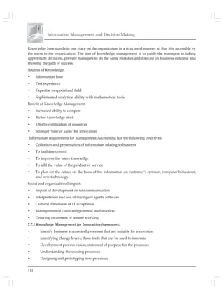 444
Information Management and Decision Making
Knowledge base stands in one place on the organization in a structured manner so that it is accessible by
the users in the organization. The aim of knowledge management is to guide the managers in taking
appropriate decisions, prevent managers to do the same mistakes and forecast on business outcome and
showing the path of success.
Sources of Knowledge.
• Information base
• Past experience
• Expertise in specialized field
• Sophisticated analytical ability with mathematical tools
Benefit of Knowledge Management:
• Increased ability to compete
• Richer knowledge stock
• Effective utilization of resources
• Stronger ‘base of ideas’ for innovation
Information requirement for Management Accounting has the following objectives:
• Collection and presentation of information relating to business
• To facilitate control
• To improve the users knowledge
• To add the value of the product or service
• To plan for the future on the basis of the information on customer’s opinion, computer behaviour,
and new technology
Social and organizational impact:
• Impact of development on telecommunication
• Interpretation and use of intelligent agents software
• Cultural dimension of IT acceptance
• Management of chain and potential staff reaction
• Growing awareness of remote working
7.7.1 Knowledge Management for Innovation framework:
• Identify business arrears and processes that are suitable for innovation
• Identifying change levers; those tools that can be used to innovate
• Development process vision; statement of purpose for the processes
• Understanding the existing processes
• Designing and prototyping new processes
 