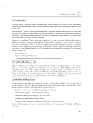Information System
447
7.9 Expert System
According to CIMA, an Expert System is an application software system which is used to store data relevant
to a particular subject area and to provide solutions to problems requiring discriminatory judgement based
on that data.
Expert system is a software which derives extraordinary intelligent solution like an expert. The knowledge
of an expert in invaded in the software with solution options for different complex problems situation,
particularly, unstructured problem situation. Here the expert knowledge is knowledge of specialized field
and solutions sets at different problem situations.
For example, knowledge of expert marketing management for experts system in marketing, knowledge of
legal expert for expert system in legal field, expert knowledge of taxation for expert system in taxation.
This expert knowledge and history of different unstructured problem solutions are stored in organized
manner so that the related expert system can use the data base. The expert system is not a simple management
information system. Rather it helps in involving solutions in complex problem situation. The component
in expert systems are
• Data management
• Expert knowledge handling tools
• Complex problem situations and framing corresponding solutions sets.
7.10 Artificial Intelligence (AI)
Artificial Intelligence refers to behaviour of computer system which seems to be intelligence of the computer
itself. As you know the computer does not have power to act on its own, the intelligent solutions from a
computer system is termed to be Artificial Intelligence. In fact, this phenomena is exhibited by a computer
system out of the expertise of the software which has the capability to interpret the problem situation and
use the knowledge base to evolve intelligent solutions. The artificial intelligence is closely associated with
expert system. It is only the expert system which can exhibit artificial intelligence.
7.11 Decision Making Process
Decision making is an important managerial function of choosing a particular course of action out of
several alternatives. Developing decision making system is an integral part of an organization. For a good
decision making system, the following criteria must be followed:
• Creation of fair, free and sound decision making environment
• Establishment of ground rules for decision making
• Formulation of organizational policy and procedure
• Establishment of proper Information system
• Training to junior managers on judgement skill and art of decision making
Decision making is a process to improve operational efficiency of the organization. The objectives of decision
making are:
 