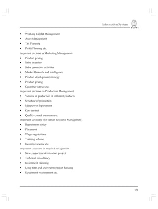 Information System
451
• Working Capital Management
• Asset Management
• Tax Planning
• Profit Planning etc.
Important decision in Marketing Management:
• Product pricing
• Sales incentive
• Sales promotion activities
• Market Research and intelligence
• Product development strategy
• Product pricing
• Customer service etc.
Important decision on Production Management
• Volume of production of different products
• Schedule of production
• Manpower deployment
• Cost control
• Quality control measures etc.
Important decisions on Human Resource Management
• Recruitment policy
• Placement
• Wage negotiations
• Training scheme
• Incentive scheme etc.
Important decisions in Project Management
• New project/modernization project
• Technical consultancy
• Investment planning
• Long-term and short-term project funding
• Equipment procurement etc.
 