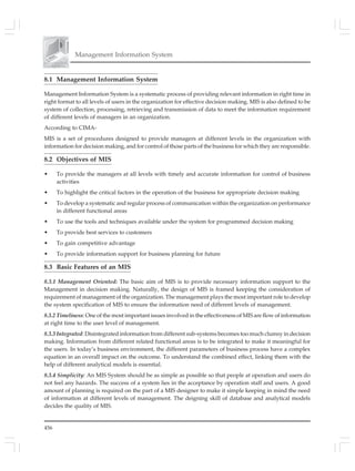 456
Management Information System
8.1 Management Information System
Management Information System is a systematic process of providing relevant information in right time in
right format to all levels of users in the organization for effective decision making. MIS is also defined to be
system of collection, processing, retrieving and transmission of data to meet the information requirement
of different levels of managers in an organization.
According to CIMA-
MIS is a set of procedures designed to provide managers at different levels in the organization with
information for decision making, and for control of those parts of the business for which they are responsible.
8.2 Objectives of MIS
• To provide the managers at all levels with timely and accurate information for control of business
activities
• To highlight the critical factors in the operation of the business for appropriate decision making
• To develop a systematic and regular process of communication within the organization on performance
in different functional areas
• To use the tools and techniques available under the system for programmed decision making
• To provide best services to customers
• To gain competitive advantage
• To provide information support for business planning for future
8.3 Basic Features of an MIS
8.3.1 Management Oriented: The basic aim of MIS is to provide necessary information support to the
Management in decision making. Naturally, the design of MIS is framed keeping the consideration of
requirement of management of the organization. The management plays the most important role to develop
the system specification of MIS to ensure the information need of different levels of management.
8.3.2 Timeliness: One of the most important issues involved in the effectiveness of MIS are flow of information
at right time to the user level of management.
8.3.3 Integrated: Disintegrated information from different sub-systems becomes too much clumsy in decision
making. Information from different related functional areas is to be integrated to make it meaningful for
the users. In today’s business environment, the different parameters of business process have a complex
equation in an overall impact on the outcome. To understand the combined effect, linking them with the
help of different analytical models is essential.
8.3.4 Simplicity: An MIS System should be as simple as possible so that people at operation and users do
not feel any hazards. The success of a system lies in the acceptance by operation staff and users. A good
amount of planning is required on the part of a MIS designer to make it simple keeping in mind the need
of information at different levels of management. The deigning skill of database and analytical models
decides the quality of MIS.
 