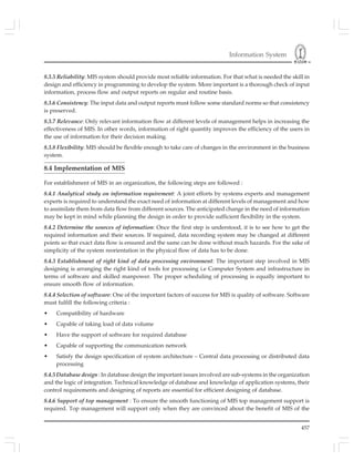 Information System
457
8.3.5 Reliability: MIS system should provide most reliable information. For that what is needed the skill in
design and efficiency in programming to develop the system. More important is a thorough check of input
information, process flow and output reports on regular and routine basis.
8.3.6 Consistency: The input data and output reports must follow some standard norms so that consistency
is preserved.
8.3.7 Relevance: Only relevant information flow at different levels of management helps in increasing the
effectiveness of MIS. In other words, information of right quantity improves the efficiency of the users in
the use of information for their decision making.
8.3.8 Flexibility: MIS should be flexible enough to take care of changes in the environment in the business
system.
8.4 Implementation of MIS
For establishment of MIS in an organization, the following steps are followed :
8.4.1 Analytical study on information requirement: A joint efforts by systems experts and management
experts is required to understand the exact need of information at different levels of management and how
to assimilate them from data flow from different sources. The anticipated change in the need of information
may be kept in mind while planning the design in order to provide sufficient flexibility in the system.
8.4.2 Determine the sources of information: Once the first step is understood, it is to see how to get the
required information and their sources. If required, data recording system may be changed at different
points so that exact data flow is ensured and the same can be done without much hazards. For the sake of
simplicity of the system reorientation in the physical flow of data has to be done.
8.4.3 Establishment of right kind of data processing environment: The important step involved in MIS
designing is arranging the right kind of tools for processing i.e Computer System and infrastructure in
terms of software and skilled manpower. The proper scheduling of processing is equally important to
ensure smooth flow of information.
8.4.4 Selection of software: One of the important factors of success for MIS is quality of software. Software
must fulfill the following criteria :
• Compatibility of hardware
• Capable of taking load of data volume
• Have the support of software for required database
• Capable of supporting the communication network
• Satisfy the design specification of system architecture – Central data processing or distributed data
processing
8.4.5 Database design : In database design the important issues involved are sub-systems in the organization
and the logic of integration. Technical knowledge of database and knowledge of application systems, their
control requirements and designing of reports are essential for efficient designing of database.
8.4.6 Support of top management : To ensure the smooth functioning of MIS top management support is
required. Top management will support only when they are convinced about the benefit of MIS of the
 