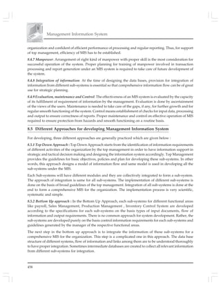 458
Management Information System
organization and confident of efficient performance of processing and regular reporting. Thus, for support
of top management, efficiency of MIS has to be established.
8.4.7 Manpower: Arrangement of right kind of manpower with proper skill is the most consideration for
successful operation of the system. Proper planning for training of manpower involved in transaction
processing and report generation under an MIS system is required to take care of future development of
the system.
8.4.8 Integration of information: At the time of designing the data bases, provision for integration of
information from different sub-systems is essential so that comprehensive information flow can be of great
use for strategic planning.
8.4.9 Evaluation, maintenance and Control: The effectiveness of an MIS system is evaluated by the capacity
of its fulfillment of requirement of information by the management. Evaluation is done by ascertainment
of the views of the users. Maintenance is needed to take care of the gaps, if any, for further growth and for
regular smooth functioning of the system. Control means establishment of checks for input data, processing
and output to ensure correctness of reports. Proper maintenance and control on effective operation of MIS
required to ensure protection from hazards and smooth functioning on a routine basis.
8.5 Different Approaches for developing Management Information System
For developing, three different approaches are generally practiced which are given below :
8.5.1 Top Down Approach : Top Down Approach starts from the identification of information requirements
of different activities of the organization by the top management in order to have information support in
strategic and tactical decision making and designing the information system accordingly. Top Management
provides the guidelines for basic objectives, policies and plan for developing these sub-systems. In other
words, this approach designs a model of information flow and same model is used in developing all the
sub-systems under the MIS.
Each Sub-systems will have different modules and they are collectively integrated to form a sub-system.
The approach of integration is same for all sub-systems. The implementation of different sub-systems is
done on the basis of broad guidelines of the top management. Integration of all sub-systems is done at the
end to form a comprehensive MIS for the organization. The implementation process is very scientific,
systematic and simple.
8.5.2 Bottom Up approach : In the Bottom Up Approach, each sub-systems for different functional areas
like payroll, Sales Management, Production Management , Inventory Control System are developed
according to the specifications for each sub-systems on the basis types of input documents, flow of
information and output requirements. There is no common approach for system development. Rather, the
sub-systems are developed purely on the basis control information requirements for each sub-systems and
guidelines generated by the manager of the respective functional areas.
The next step in the bottom up approach is to integrate the information of these sub-systems for a
comprehensive MIS for the organization. This step is a complicated one in this approach. The data base
structure of different systems, flow of information and links among them are to be understood thoroughly
to have proper integration. Sometimes intermediate databases are created to collect all relevant information
from different sub-systems for integration.
 