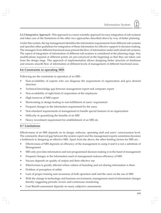 Information System
459
8.5.3 Integrative Approach : This approach in a more scientific approach for easy integration of sub-systems
and takes care of the limitations in the other two approaches described above by way of better planning.
Under this system, the top management identifies the information requirements from different sub-systems
and specifies other guidelines for integration of these information for effective support to decision making.
The managers from different functional areas present the flow of information under individual sub-systems.
The aspect of integration of information of different sub-systems is considered at the planning stage. Any
modifications required at different points are pre-conceived at the beginning so that they are taken care
from the design stage. This approach of implementation allows designing better structure of databases
and ensures smooth flow of information at different levels of management of different functional areas.
8.6 Constraints in operating MIS
Following are the constraints in operation of an MIS :
• Non-availability of experts who can diagnose the requirement of organization and give desired
direction
• Technical knowledge gap between management expert and computer expert
• Non-availability of right kind of cooperation of the employees
• High turnover of MIS expert
• Shortcoming in design leading to non-fulfillment of users’ requirement
• Frequent changes in the information requirement by the users
• Non-standard requirements of management to handle special features of an organization
• Difficulty in quantifying the benefits of an MIS
• Heavy investment requirement for establishment of an MIS etc.
8.7 Limitations
Effectiveness of an MIS depends on its design, software, operating staff and users’ consciousness level.
The commonly observed gap between the system expert and the management experts sometimes becomes
a bottleneck in designing an effective MIS. Apart from the above, the other limiting factors for MIS are :
• Effectiveness of MIS depends on efficiency of the management in using it and it is not a substitute of
Management
• MIS only provides information and non-programmed decision making is in the hand of management
• Frequent changes in the information need of management reduces efficiency of MIS
• Success depends on quality of output and their effective use
• Effectiveness is greatly affected where culture of hoarding and not sharing information is there
• Problem of perception of utility
• Lack of proper training and awareness of both operation staff and the users on the use of MIS
• With the change in technology and business environment, management need of information changes
thereby suggesting periodic review and continuous monitoring
• Cost Benefit assessment depends on many subjective assessments
 