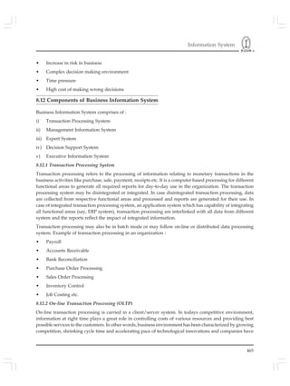 Information System
465
• Increase in risk in business
• Complex decision making environment
• Time pressure
• High cost of making wrong decisions
8.12 Components of Business Information System
Business Information System comprises of :
i) Transaction Processing System
ii) Management Information System
iii) Expert System
iv) Decision Support System
v) Executive Information System
8.12.1 Transaction Processing System
Transaction processing refers to the processing of information relating to monetary transactions in the
business activities like purchase, sale, payment, receipts etc. It is a computer based processing for different
functional areas to generate all required reports for day-to-day use in the organization. The transaction
processing system may be disintegrated or integrated. In case disintegrated transaction processing, data
are collected from respective functional areas and processed and reports are generated for their use. In
case of integrated transaction processing system, an application system which has capability of integrating
all functional areas (say, ERP system), transaction processing are interlinked with all data from different
system and the reports reflect the impact of integrated information.
Transaction processing may also be in batch mode or may follow on-line or distributed data processing
system. Example of transaction processing in an organization :
• Payroll
• Accounts Receivable
• Bank Reconciliation
• Purchase Order Processing
• Sales Order Processing
• Inventory Control
• Job Costing etc.
8.12.2 On-line Transaction Processing (OLTP)
On-line transaction processing is carried in a client/server system. In todays competitive environment,
information at right time plays a great role in controlling costs of various resources and providing best
possible services to the customers. In other words, business environment has been characterized by growing
competition, shrinking cycle time and accelerating pace of technological innovations and companies have
 