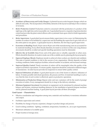 Overview of Production Process
36
• Avoidance of Unnecessary and Costly Changes: A planned layout avoids frequent changes which are
difficult and costly. The incorporation of flexibility elements in the layout would help in the avoidance
of revisions.
• Better Production Control: Production control is concerned with the production of a product of the
right type at the right time and at reasonable cost. A good plant layout is a requisite of good production
control and provides the plant control officers with a systematic basis upon which to build organisation
and procedures.
• Better Supervision: A good plant layout ensures better supervision in two ways: (a) Determining the
number of workers to be handled by a supervisor and (b) Enabling the supervisor to get a full view of
the entire plant at one glance. A good plant layout is, therefore, the first step in good supervision.
• Economies in Handling: Nearly 30 per cent to 40 per cent of the manufacturing costs are accounted for
by materials handling. Every effort should, therefore, be made to cut down en this cost. Long distance
movements should be avoided and specific handling operations must he eliminated.
• Effective Use of Available Area: Every unit of the plant area is valuable, especially in urban areas.
Efforts should be therefore, be made to make use of the available area by planning the layout properly.
• Improved Employee Morale: Employee morale is achieved when workers are cheerful and confident.
This state of mental condition is vital to the success of any organisation. Morale depends on better
working conditions; better employee facilities; reduced number of accidents; and increased earnings.
• Improved Quality Control: Timely execution of orders will be meaningful when the quality of the
output is not below expectations. To ensure quality, inspection should be conducted at different stages
of manufacture. An ideal layout provides for inspection to ensure better quality control.
• Improved Utilisation of Labour: A good plant layout is one of the factors in effective utilisation of
labour. It makes possible individual operations, the process and flow of materials handling in such a
way that the time of each worker is effectively spent on productive operations.
• Minimisation of Production Delays: Repeat order and new customers will be the result of prompt
execution of orders. Every management should try to keep to the delivery schedules.
• Minimum Equipment Investment: Investment on equipment can be minimised by planned machine
balance and location, minimum handling distances, by the installation of general purpose machines
and by planned machine loading. A good plant layout provides all these advantages.
Good Layout - Characteristics:
• Effective coordination and integration among men, materials and machinery to maximise utilisation
and output.
• Facilitates supervision and control.
• Flexibility for change of layout, expansion, changes in product design and process.
• Good working conditions - lighting, ventilation, temperature, humidity etc., are as per requirements.
• Maximum utilisation of available space.
• Proper location of storage areas.
 