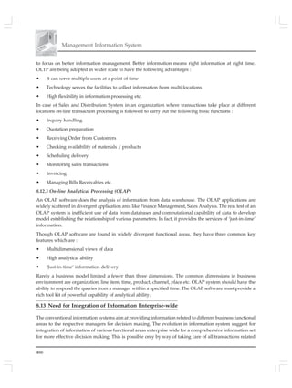 466
Management Information System
to focus on better information management. Better information means right information at right time.
OLTP are being adopted in wider scale to have the following advantages :
• It can serve multiple users at a point of time
• Technology serves the facilities to collect information from multi-locations
• High flexibility in information processing etc.
In case of Sales and Distribution System in an organization where transactions take place at different
locations on-line transaction processing is followed to carry out the following basic functions :
• Inquiry handling
• Quotation preparation
• Receiving Order from Customers
• Checking availability of materials / products
• Scheduling delivery
• Monitoring sales transactions
• Invoicing
• Managing Bills Receivables etc.
8.12.3 On-line Analytical Processing (OLAP)
An OLAP software does the analysis of information from data warehouse. The OLAP applications are
widely scattered in divergent application area like Finance Management, Sales Analysis. The real test of an
OLAP system is inefficient use of data from databases and computational capability of data to develop
model establishing the relationship of various parameters. In fact, it provides the services of ‘just-in-time’
information.
Though OLAP software are found in widely divergent functional areas, they have three common key
features which are :
• Multidimensional views of data
• High analytical ability
• ‘Just-in-time’ information delivery
Rarely a business model limited a fewer than three dimensions. The common dimensions in business
environment are organization, line item, time, product, channel, place etc. OLAP system should have the
ability to respond the queries from a manager within a specified time. The OLAP software must provide a
rich tool kit of powerful capability of analytical ability.
8.13 Need for Integration of Information Enterprise-wide
The conventional information systems aim at providing information related to different business functional
areas to the respective managers for decision making. The evolution in information system suggest for
integration of information of various functional areas enterprise wide for a comprehensive information set
for more effective decision making. This is possible only by way of taking care of all transactions related
 