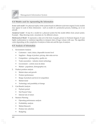 468
Management Information System
8.14 Models used for representing the Information
Iconic scale model : It is physical replica of the system based on different scale from original. Iconic models
may appear to scale in three dimensions - such as model of a production process, building, car or an
aircraft.
Analytical model : It may be a model for a physical system but the model differs from actual system.
Example – Map showing water, mountain etc. by different colours.
Mathematical Model : It represents a data set in the form of graph, picture or frictional diagram. It uses
highly mathematical or statistical algorithm to interpret data of huge volume with ease. The algorithm
varies depending on the complexity of analysis of data sets and the type of analysis.
8.15 Analysis of Information
1. Environment Analysis
• Customers – need, choice, disposable income level
• Suppliers – Range of product, pricing, after-sales service
• Competition – pricing policy, quality etc.
• Trade association – industry trend, technology
• Government – control, taxes & duties
• Market – population, demographics etc.
2. Product position analysis
• Market share and growth
• Product performance
• Range of products and level of competition
• Market trend
• Technology and possibility of change
3. Cost Benefit Analysis
• Payback period
• Net Present Value
• Internal rate of return
4. Business Planning
• Operating performance analysis
• Profitability analysis
• Market Research
• Product mix selection
• Budgeting
 