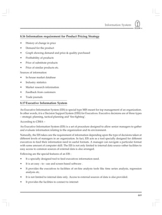 Information System
469
8.16 Information requirement for Product Pricing Strategy
• History of change in price
• Demand for the product
• Graph showing demand and price & quality purchased
• Profitability of products
• Price of substitute products
• Price of similar products etc.
Sources of information
• In-house market database
• Industry statistics
• Market research information
• Feedback from customers
• Trade journals
8.17Executive Information System
An Executive Information System (EIS) is special type MIS meant for top management of an organization.
In other words, it is a Decision Support System (DSS) for Executives. Executive decisions are of three types
– strategic planning, tactical planning and ‘fire-fighting’.
According to CIMA –
An Executive Information System (EIS) is a set of procedure designed to allow senior managers to gather
and evaluate information relating to the organization and its environment.
Naturally, the EIS takes care the requirement of information depending upon the type of decisions taken at
different levels of managers in an organization. In fact, EIS acts as a tool specially designed for different
executives to feed their information need in useful formats. A manager can navigate a particular format
with some amount of computer skill. The EIS is not only limited to internal data source rather facilities to
easy access to common sources of external data is also arranged.
Following are the special features of an EIS :
• It a specially designed tool to feed executives information need.
• It is an easy - to - use and screen based software .
• It provides the executives to facilities of on-line analysis tools like time series analysis, regression
analysis etc.
• It is not limited to internal data only. Access to external sources of data is also provided.
• It provides the facilities to connect to internet
 