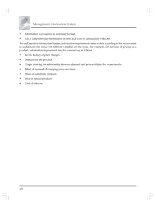 470
Management Information System
• Information is presented in summary format
• It is a comprehensive information system and work in conjunction with DSS.
For an Executive Information System, information requirement varies widely according to the requirement
to understand the impact of different variables on the issue. For example, for decision of pricing of a
product, information requirement may be summed up as follows :
• Recent history of price changes
• Demand for the product
• Graph showing the relationship between demand and price exhibited by recent results
• Effect of demand of changing price over time
• Prices of substitute products
• Price of similar products
• Cost of sales etc.
 