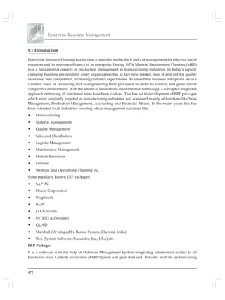472
Enterprise Resource Management
9.1 Introduction
Enterprise Resource Planning has become a powerful tool in the h and s of management for effective use of
resources and to improve efficiency of an enterprise. During 1970s Material Requirement Planning (MRP)
was a fundamental concept of production management in manufacturing industries. In today’s rapidly
changing business environment every organization has to face new market, new st and ard for quality
assurance, new competition, increasing customer expectations. As a result the business enterprises are in a
constant need of reviewing and re-engineering their processes in order to survive and grow under
competitive environment. With the advent of innovations in information technology, a concept of integrated
approach embracing all functional areas have been evolved. This has led to development of ERP packages
which were originally targeted at manufacturing industries and consisted mainly of functions like Sales
Management, Production Management, Accounting and Financial Affairs. In the recent years this has
been extended to all industries covering whole management functions like:
• Manufacturing
• Material Management
• Quality Management
• Sales and Distribution
• Logistic Management
• Maintenance Management
• Human Resources
• Finance
• Strategic and Operational Planning etc.
Some popularly known ERP packages:
• SAP AG
• Oracle Corporation
• Peoplesoft
• BaaN
• J D Adwards
• INTENTA (Sweden)
• QUAD
• Marshall (Developed by Ramco System, Chennai, India)
• SSA (System Software Associates, Inc., USA) etc.
ERP Package:
It is a software with the help of Database Management System integrating information related to all
functional areas. Globally acceptance of ERP System is in great dem and . Industry analysts are forecasting
 