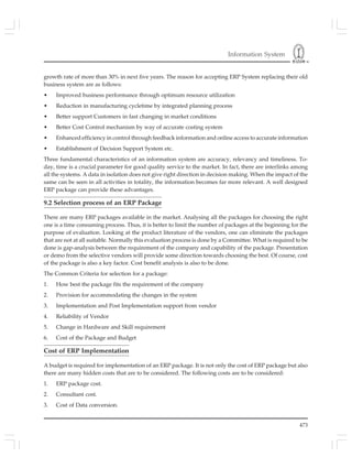 Information System
473
growth rate of more than 30% in next five years. The reason for accepting ERP System replacing their old
business system are as follows:
• Improved business performance through optimum resource utilization
• Reduction in manufacturing cycletime by integrated planning process
• Better support Customers in fast changing in market conditions
• Better Cost Control mechanism by way of accurate costing system
• Enhanced efficiency in control through feedback information and online access to accurate information
• Establishment of Decision Support System etc.
Three fundamental characteristics of an information system are accuracy, relevancy and timeliness. To-
day, time is a crucial parameter for good quality service to the market. In fact, there are interlinks among
all the systems. A data in isolation does not give right direction in decision making. When the impact of the
same can be seen in all activities in totality, the information becomes far more relevant. A well designed
ERP package can provide these advantages.
9.2 Selection process of an ERP Package
There are many ERP packages available in the market. Analysing all the packages for choosing the right
one is a time consuming process. Thus, it is better to limit the number of packages at the beginning for the
purpose of evaluation. Looking at the product literature of the vendors, one can eliminate the packages
that are not at all suitable. Normally this evaluation process is done by a Committee. What is required to be
done is gap-analysis between the requirement of the company and capability of the package. Presentation
or demo from the selective vendors will provide some direction towards choosing the best. Of course, cost
of the package is also a key factor. Cost benefit analysis is also to be done.
The Common Criteria for selection for a package:
1. How best the package fits the requirement of the company
2. Provision for accommodating the changes in the system
3. Implementation and Post Implementation support from vendor
4. Reliability of Vendor
5. Change in Hardware and Skill requirement
6. Cost of the Package and Budget
Cost of ERP Implementation
A budget is required for implementation of an ERP package. It is not only the cost of ERP package but also
there are many hidden costs that are to be considered. The following costs are to be considered:
1. ERP package cost.
2. Consultant cost.
3. Cost of Data conversion.
 
