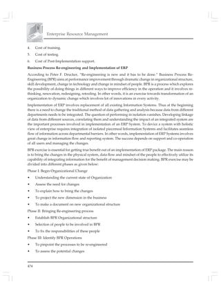 474
Enterprise Resource Management
4. Cost of training.
5. Cost of testing.
6. Cost of Post-Implementation support.
Business Process Re-engineering and Implementation of ERP
According to Peter F. Drucker, “Re-engineering is new and it has to be done.” Business Process Re-
Engineering (BPR) aims at performance improvement through dramatic change in organizational structure,
skill development, change in technology and change in mindset of people. BPR is a process which explores
the possibility of doing things in different ways to improve efficiency in the operation and it involves re-
thinking, renovation, redesigning, retooling. In other words, it is an exercise towards transformation of an
organization to dynamic change which involves lot of innovations in every activity.
Implementation of ERP involves replacement of all existing Information Systems. Thus at the beginning
there is a need to change the traditional method of data gathering and analysis because data from different
departments needs to be integrated. The question of performing in isolation vanishes. Developing linkage
of data from different sources, correlating them and understanding the impact of an integrated system are
the important processes involved in implementation of an ERP System. To device a system with holistic
view of enterprise requires integration of isolated piecemeal Information Systems and facilitates seamless
flow of information across departmental barriers. In other words, implementation of ERP Systems involves
great change in information flow and reporting system. The success depends on support and co-operation
of all users and managing the changes.
BPR exercise is essential for getting true benefit out of an implementation of ERP package. The main reason
is to bring the changes in the physical system, data flow and mindset of the people to effectively utilize its
capability of integrating information for the benefit of management decision making. BPR exercise may be
divided into different phases as given below:
Phase I: Begin Organizational Change
• Understanding the current state of Organization
• Assess the need for changes
• To explain how to bring the changes
• To project the new dimension in the business
• To make a document on new organizational structure
Phase II: Bringing Re-engineering process
• Establish BPR Organizational structure
• Selection of people to be involved in BPR
• To fix the responsibilities of these people
Phase III: Identify BPR Operations
• To pinpoint the processes to be re-engineered
• To assess the potential changes
 