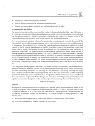 Operation Management
37
• Provision of safety and reduction of accidents.
• Smooth flow of production (i.e., raw materials and workers).
• Smooth movement of men, materials and machinery from place to place.
Layout planning and design:
The layout process starts with an analysis of the product to be manufactured and the expected volume of
its production. An analysis of the product includes a study of the parts to be manufactured and/or bought
and the stages at which they should be assembled to obtain the end product (i.e., finished product). The
volume of production is estimated based on the demand and the installed capacity.
For a given product, at a desired volume of production the most appropriate process is determined. The
process which is selected, in turn determines the type of equipments or machinery that would be required
to manufacture the product at ‘given volume. The type of machines or equipments could be of general
purpose or special purpose depending on the number of products produced (i.e., a standard product or a
product-line or product-mix) and the volume of production (i.e., batch production, mass production or
continuous production). The type of production determines the type of layout which is most suitable to
the type of production and the process selected. The capacity planning determines the number of machines
of each type required to produce a given volume of the product or products. The modern trend is to go for
advanced manufacturing technology and automation with a trend to use capital intensive production
facilities rather than labour-intensive. This results in increased production, better quality products, higher
productivity, shorter manufacturing cycles and reduced interruptions in production due to labour problems
etc.
Once the process and equipments needed to carryout the process are determined, the number of direct
operators and indirect labour for activities such as planning, material handling, quality control , maintenance,
industrial engineering, tool room, tool servicing etc., are determined. The facility planning and design
must take into consideration the space requirements for all the direct and indirect facilities including,
equipments, machinery, labour, inspection areas, storage areas, utilities and services and so on. Once all
these requirements are planned, the Civil Engineers, Architects, Plant Engineering personnel all work
together to prepare the Blue prints for the layout design of manufacturing shops and the entire plant.
Problems & Solutions
Problem: 1
A company is planning to undertake the production of medical testing equipments has to decide on the
location of the plant. Three locations are being considered, namely, A, B and C. The fixed costs of three
locations are estimated to be Rs. 300 Lakhs, 500 Lakhs and 250 Lakhs respectively. The variable costs are
Rs. 3000, Rs. 2000 and Rs. 3500 per unit respectively. The average sales price of the equipment is Rs. 7000
per unit. Find
(i) The range of annual production/sales volume for which each location is most suitable.
(ii) Select the best location, if the sales volume is of 18,000 units.
 