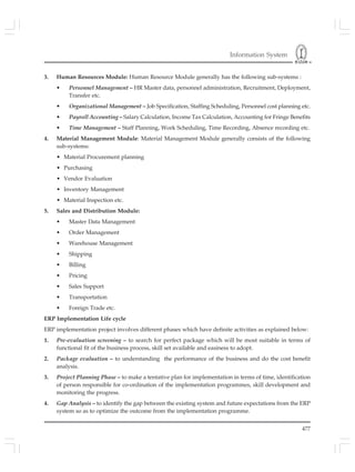 Information System
477
3. Human Resources Module: Human Resource Module generally has the following sub-systems :
• Personnel Management – HR Master data, personnel administration, Recruitment, Deployment,
Transfer etc.
• Organizational Management – Job Specification, Staffing Scheduling, Personnel cost planning etc.
• Payroll Accounting – Salary Calculation, Income Tax Calculation, Accounting for Fringe Benefits
• Time Management – Staff Planning, Work Scheduling, Time Recording, Absence recording etc.
4. Material Management Module: Material Management Module generally consists of the following
sub-systems:
• Material Procurement planning
• Purchasing
• Vendor Evaluation
• Inventory Management
• Material Inspection etc.
5. Sales and Distribution Module:
• Master Data Management
• Order Management
• Warehouse Management
• Shipping
• Billing
• Pricing
• Sales Support
• Transportation
• Foreign Trade etc.
ERP Implementation Life cycle
ERP implementation project involves different phases which have definite activities as explained below:
1. Pre-evaluation screening – to search for perfect package which will be most suitable in terms of
functional fit of the business process, skill set available and easiness to adopt.
2. Package evaluation – to understanding the performance of the business and do the cost benefit
analysis.
3. Project Planning Phase – to make a tentative plan for implementation in terms of time, identification
of person responsible for co-ordination of the implementation programmes, skill development and
monitoring the progress.
4. Gap Analysis – to identify the gap between the existing system and future expectations from the ERP
system so as to optimize the outcome from the implementation programme.
 