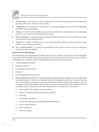 478
Enterprise Resource Management
5. Re-engineering – to bring the necessary changes in the system in terms of physical system, hardware,
mindset of the people, data flow and reporting.
6. Configuration – to install the necessary hardware, data base management system and configuration
of the ERP system accordingly.
7. Testing – to test the system with test data set like entering data, validating them and generating
reports for all modules and checking their correctness.
8. End user Training – to impart training to people from different functional areas who will be associated
with operations and handling reports.
9. Going live – to finally switching over to new system with data migration, and running the system
with live data of all functional areas.
10. Post – Implementation – to arrange for maintenance of the system in terms provision of technical
expertise in cases of problems.
Implementation Methodology
The methodology of implementation of ERP system involves different activities like understanding the
need for the system, benefits to be derived, people to be associated, need for their skill updates, database
configuration etc. Generally, an ERP implementation can be divided into four phases:
1. Understanding the problem
2. Defining solutions
3. Undertaking technical work
4. Going live
5. Post implementation maintenance
1. Understanding the problem: This is the phase where in-depth analysis of business system is undertaken
to understanding the need for an integrated system in handling data and how to improve the data
flow towards better management reporting and effective decision making. The company goes for
evaluation of different packages and selects the one which is the perfect fit to the requirement. In the
evaluation process of the package the following parameters are taken into consideration:
• Functional fit with company’s business process
• Degree of implementation among various modules
• Flexibility
• Technology requirement
• Cost of the system (Systems, Training and Maintenance)
• Time of implementation
• Skill requirement
• Technical support
 