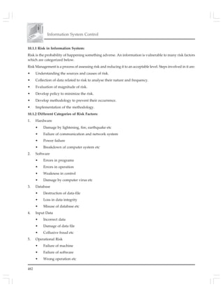 482
Information System Control
10.1.1 Risk in Information System:
Risk is the probability of happening something adverse. An information is vulnerable to many risk factors
which are categorized below.
Risk Management is a process of assessing risk and reducing it to an acceptable level. Steps involved in it are:
• Understanding the sources and causes of risk.
• Collection of data related to risk to analyse their nature and frequency.
• Evaluation of magnitude of risk.
• Develop policy to minimize the risk.
• Develop methodology to prevent their occurrence.
• Implementation of the methodology.
10.1.2 Different Categories of Risk Factors:
1. Hardware
• Damage by lightening, fire, earthquake etc
• Failure of communication and network system
• Power failure
• Breakdown of computer system etc
2. Software
• Errors in programs
• Errors in operation
• Weakness in control
• Damage by computer virus etc
3. Database
• Destruction of data-file
• Loss in data integrity
• Misuse of database etc
4. Input Data
• Incorrect data
• Damage of data file
• Collusive fraud etc
5. Operational Risk
• Failure of machine
• Failure of software
• Wrong operation etc
 