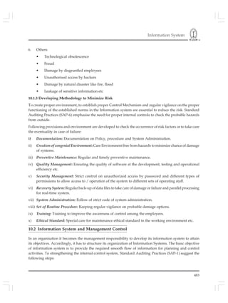 Information System
483
6. Others
• Technological obsolescence
• Fraud
• Damage by disgruntled employees
• Unauthorised access by hackers
• Damage by natural disaster like fire, flood
• Leakage of sensitive information etc
10.1.3 Developing Methodology to Minimize Risk
To create proper environment, to establish proper Control Mechanism and regular vigilance on the proper
functioning of the established norms in the Information system are essential to reduce the risk. Standard
Auditing Practices (SAP-6) emphasise the need for proper internal controls to check the probable hazards
from outside.
Following provisions and environment are developed to check the occurrence of risk factors or to take care
the eventuality in case of failure:
i) Documentation: Documentation on Policy, procedure and System Administration.
ii) Creation of congenial Environment: Care Environment free from hazards to minimize chance of damage
of systems.
iii) Preventive Maintenance: Regular and timely preventive maintenance.
iv) Quality Management: Ensuring the quality of software at the development, testing and operational
efficiency etc.
v) Security Management: Strict control on unauthorized access by password and different types of
permissions to allow access to / operation of the system to different sets of operating staff.
vi) Recovery System: Regular back-up of data files to take care of damage or failure and parallel processing
for real-time system.
vii) System Administration: Follow of strict code of system administration.
viii) Set of Routine Procedure: Keeping regular vigilance on probable damage options.
ix) Training: Training to improve the awareness of control among the employees.
x) Ethical Standard: Special care for maintenance ethical standard in the working environment etc.
10.2 Information System and Management Control
In an organisation it becomes the management responsibility to develop its information system to attain
its objectives. Accordingly, it has to structure its organization of Information Systems. The basic objective
of information system is to provide the required smooth flow of information for planning and control
activities. To strengthening the internal control system, Standard Auditing Practices (SAP-1) suggest the
following steps:
 