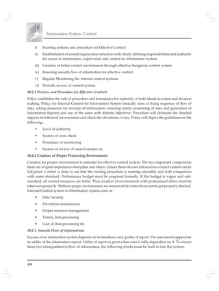 484
Information System Control
i) Framing policies and procedure for Effective Control.
ii) Establishment of sound organization structure with clearly defining responsibilities and authority
for access to information, supervision and control on information System.
iii) Creation of better control environment through effective budgetary control system
iv) Ensuring smooth flow of information for effective control.
v) Regular Monitoring the internal control systems.
vi) Periodic review of control system.
10.2.1 Policies and Procedure for Effective Control:
Policy establishes the rule of procedure and boundaries for authority of individuals in action and decision
making. Policy for Internal Control for Information System basically aims at fixing sequence of flow of
data, taking measures for security of information, ensuring timely processing of data and generation of
Information Reports and use of the same with definite objectives. Procedure will delineate the detailed
steps to be followed for execution and check the deviations, if any. Policy will depict the guidelines on the
following :
• Level of authority
• System of cross check
• Procedure of monitoring
• System of review of control system etc.
10.2.2 Creation of Proper Processing Environment
Creation for proper environment is essential for effective control system. The two important components
there are of great importance-discipline and ethics. Unless these two are enforced no control system can be
full proof. Control is done to see that the existing procedure is running smoothly and with comparison
with some standard. Performance budget must be prepared honestly. If the budget is vague and sub-
standard, all control measures are futile. Thus creation of environment with professional ethics must be
taken care properly. Without proper environment, no amount of deviation from norms get properly checked.
Internal Control system in Information system aims at :
• Data Security
• Preventive maintenance
• Proper resource management
• Timely data processing
• Cost of data processing etc.
10.2.3. Smooth Flow of Information:
Success of an information system depends on its timeliness and quality of report. The user should appreciate
its utility of the information report. Utility of report is great when user is fully dependent on it. To ensure
these two intergradient in flow of information, the following checks must be built in into the system:
 