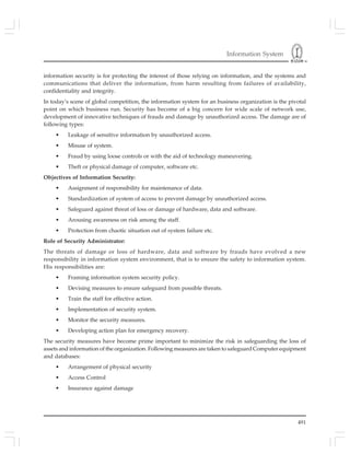 Information System
491
information security is for protecting the interest of those relying on information, and the systems and
communications that deliver the information, from harm resulting from failures of availability,
confidentiality and integrity.
In today’s scene of global competition, the information system for an business organization is the pivotal
point on which business run. Security has become of a big concern for wide scale of network use,
development of innovative techniques of frauds and damage by unauthorized access. The damage are of
following types:
• Leakage of sensitive information by unauthorized access.
• Misuse of system.
• Fraud by using loose controls or with the aid of technology maneuvering.
• Theft or physical damage of computer, software etc.
Objectives of Information Security:
• Assignment of responsibility for maintenance of data.
• Standardization of system of access to prevent damage by unauthorized access.
• Safeguard against threat of loss or damage of hardware, data and software.
• Arousing awareness on risk among the staff.
• Protection from chaotic situation out of system failure etc.
Role of Security Administrator:
The threats of damage or loss of hardware, data and software by frauds have evolved a new
responsibility in information system environment, that is to ensure the safety to information system.
His responsibilities are:
• Framing information system security policy.
• Devising measures to ensure safeguard from possible threats.
• Train the staff for effective action.
• Implementation of security system.
• Monitor the security measures.
• Developing action plan for emergency recovery.
The security measures have become prime important to minimize the risk in safeguarding the loss of
assets and information of the organization. Following measures are taken to safeguard Computer equipment
and databases:
• Arrangement of physical security
• Access Control
• Insurance against damage
 