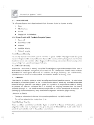 492
Information System Control
10.7.1 Physical Security
The following physical restrictions to unauthorized access are termed as physical security:
• Door
• Machine Lock
• Guard
• Floppy disk access lock etc.
10.7.2 Access Security with Checks in Computer System:
• Password
• Biometric security
• Firewall
• Database security
• Network security
10.7.2.1 Password Security:
This security measure is to control access to computer or system with the help of password. The system
preserves the password in encrypted manner. Password is a confidential key to a person and in normal
situation no person is in a position to have the password. It is an easy and simple system of security control
measures to prevent access to a computer/software.
10.7.2.2 Biometric Security:
Biometrics is a mechanism of defining user profile based on physical parameters and behaviour. Some of
the biometric characteristics are signature, voice, facial scan etc. Authentication with the help of biometric
characteristics needs special hardware and software for image processing. The identifications/
authentications are stored in databases which are checked at the time of allowing access.
10.7.2.3 Firewall:
Firewalls offer an effective system to protect access by unauthorized user from outside. The main feature
of firewall is packet-filtering router so that vital information does not pass to any unauthorized intruder,
even if he manages get access to the network system. It is a system of security in the network with the help
of hardware and software. A software checks all incoming and outgoing internet traffics. The firewall
routes the massages to a safe area to avoid any danger in the in forward transmission of messages. The
screening by firewall software may delay the transmission process but ensures proper security.
Limitations of Firewall
• Passing on information by internal employees through internet can not be checked.
• Firewall can not protect the system from virus.
10.7.3.4 Database Security:
Access to database is controlled based on the degree of sensitivity of the data in the database. Users are
categorized on the basis of permission to be given for access to different levels of data on the basis of
sensitivity and control is made by the database administrator.
 