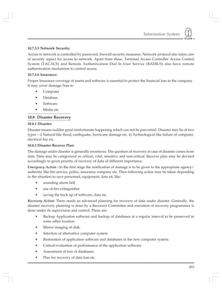 Information System
493
10.7.3.5 Network Security:
Access to network is controlled by password, firewall security measures. Network protocol also takes care
of security aspect for access to network. Apart from these, Terminal Access Controller Access Control
System (TACACS) and Remote Authentication Dial In User Service (RADIUS) also have remote
authentication mechanism to control access.
10.7.3.6 Insurance:
Proper Insurance coverage of assets and software is essential to protect the financial loss to the company .
It may cover damage/loss to
• Computer
• Database
• Software
• Media etc
10.8 Disaster Recovery
10.8.1 Disaster:
Disaster means sudden great misfortunate happening which can not be prevented. Disaster may be of two
types – i) Natural like flood, earthquake, hurricane damage etc. ii) Technological like failure of computer,
electrical fire etc.
10.8.2 Disaster Recover Plan:
The damage under disaster is generally enormous. The question of recovery in case of disaster comes from
data. Data may be categorized as critical, vital, sensitive and non-critical. Recover plan may be devised
accordingly to given priority of recovery of data of different importance.
Emergency Action : In the first stage the notification of damage is to be given to the appropriate agency/
authority like fire service, police, insurance company etc. Then following action may be taken depending
in the situation to save personnel, equipment, data etc like:
• sounding alarm bell
• use of fire extinguisher
• saving the back-up of software, data etc.
Recovery Action: There needs an advanced planning for recovery of data under disaster. Generally, the
disaster recovery planning is done by a Recovery Committee and execution of recovery programmes is
done under its supervision and control. These are:
• Backup Application software and backup of databases at a regular interval to be preserved in
some other location.
• Mirror imaging of disk.
• Selection of alternative computer system.
• Restoration of application software and databases in the new computer system.
• Critical evaluation of performance of the application software.
• Assessment of loss of databases.
• Plan for recovery of data loss etc.
 