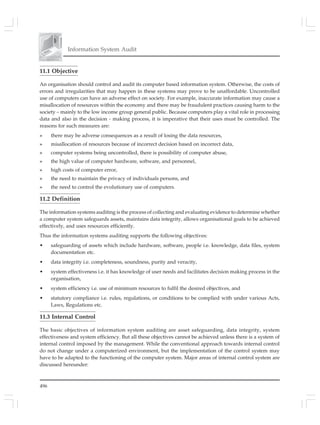 496
Information System Audit
11.1 Objective
An organisation should control and audit its computer based information system. Otherwise, the costs of
errors and irregularities that may happen in these systems may prove to be unaffordable. Uncontrolled
use of computers can have an adverse effect on society. For example, inaccurate information may cause a
misallocation of resources within the economy and there may be fraudulent practices causing harm to the
society – mainly to the low income group general public. Because computers play a vital role in processing
data and also in the decision - making process, it is imperative that their uses must be controlled. The
reasons for such measures are:
» there may be adverse consequences as a result of losing the data resources,
» misallocation of resources because of incorrect decision based on incorrect data,
» computer systems being uncontrolled, there is possibility of computer abuse,
» the high value of computer hardware, software, and personnel,
» high costs of computer error,
» the need to maintain the privacy of individuals persons, and
» the need to control the evolutionary use of computers.
11.2 Definition
The information systems auditing is the process of collecting and evaluating evidence to determine whether
a computer system safeguards assets, maintains data integrity, allows organisational goals to be achieved
effectively, and uses resources efficiently.
Thus the information systems auditing supports the following objectives:
• safeguarding of assets which include hardware, software, people i.e. knowledge, data files, system
documentation etc.
• data integrity i.e. completeness, soundness, purity and veracity,
• system effectiveness i.e. it has knowledge of user needs and facilitates decision making process in the
organisation,
• system efficiency i.e. use of minimum resources to fulfil the desired objectives, and
• statutory compliance i.e. rules, regulations, or conditions to be complied with under various Acts,
Laws, Regulations etc.
11.3 Internal Control
The basic objectives of information system auditing are asset safeguarding, data integrity, system
effectiveness and system efficiency. But all these objectives cannot be achieved unless there is a system of
internal control imposed by the management. While the conventional approach towards internal control
do not change under a computerized environment, but the implementation of the control system may
have to be adapted to the functioning of the computer system. Major areas of internal control system are
discussed hereunder:
 