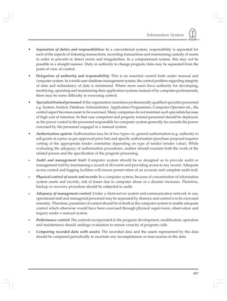Information System
497
• Separation of duties and responsibilities: In a conventional system, responsibility is separated for
each of the aspects of initiating transactions, recording transactions and maintaining custody of assets
in order to prevent or detect errors and irregularities. In a computerized system, this may not be
possible in a straight manner. Duty or authority to change program/data may be separated from the
point of view of control.
• Delegation of authority and responsibility: This is an essential control both under manual and
computer system. In a multi-user database management system, the control problem regarding integrity
of data and redundancy of data is minimized. Where more users have authority for developing,
modifying, operating and maintaining their application systems instead of by computer professionals,
there may be some difficulty in exercising control.
• Specialist/trained personnel: If the organisation maintains professionally qualified specialist personnel
e.g. System Analyst, Database Administrator, Application Programmer, Computer Operator etc., the
control aspect becomes easier to be exercised. Many companies do not maintain such specialists because
of high cost of retention. In that case competent and properly trained personnel should be deployed,
as the power vested in the personnel responsible for computer system generally far exceeds the power
exercised by the personnel engaged in a manual system.
• Authorisation system: Authorisation may be of two types viz. general authorisation (e.g. authority to
sell goods at a price as per approved price list) and specific authorisation (purchase proposal requires
vetting of the appropriate tender committee depending on type of tender/tender value). While
evaluating the adequacy of authorisation procedures, auditor should examine both the work of the
related person and the specification of the program processing.
» Audit and management trail: Computer system should be so designed as to provide audit or
management trail by maintaining a record of all events and providing access to any record. Adequate
access control and logging facilities will ensure preservation of an accurate and complete audit trail.
» Physical control of assets and records: In a computer system, because of concentration of information
system assets and records, risk of losses due to computer abuse or a disaster increases. Therefore,
backup or recovery procedure should be subjected to audit.
» Adequacy of management control: Under a client-server system and communication network in use,
operational staff and managerial personnel may be separated by distance and control is to be exercised
remotely. Therefore, parameter of control should be in-built in the computer system to enable adequate
control which otherwise would have been exercised through physical supervision, observation and
inquiry under a manual system.
» Performance control: The controls incorporated in the program development, modification, operation
and maintenance should undergo evaluation to ensure veracity of program code.
» Comparing recorded data with assets: The recorded data and the assets represented by the data
should be compared periodically to ascertain any incompleteness or inaccuracies in the data.
 