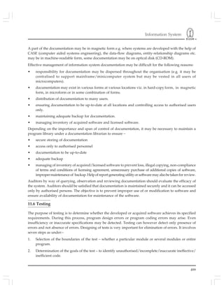 Information System
499
A part of the documentation may be in magnetic form e.g. where systems are developed with the help of
CASE (computer aided systems engineering), the data-flow diagrams, entity-relationship diagrams etc.
may be in machine-readable form, some documentation may be on optical disk (CD-ROM).
Effective management of information system documentation may be difficult for the following reasons:
• responsibility for documentation may be dispersed throughout the organisation (e.g. it may be
centralised to support mainframe/minicomputer system but may be vested in all users of
microcomputers).
• documentation may exist in various forms at various locations viz. in hard-copy form, in magnetic
form, in microform or in some combination of forms.
• distribution of documentation to many users.
• ensuring documentation to be up-to-date at all locations and controlling access to authorised users
only.
• maintaining adequate backup for documentation.
• managing inventory of acquired software and licensed software.
Depending on the importance and span of control of documentation, it may be necessary to maintain a
program library under a documentation librarian to ensure –
• secure storing of documentation
• access only to authorised personnel
• documentation to be up-to-date
• adequate backup
• managing of inventory of acquired/licensed software to prevent loss, illegal copying, non-compliance
of terms and conditions of licensing agreement, unnecessary purchase of additional copies of software,
impropermaintenanceof backup.Helpofreportgeneratingutilityorsoftwaremayalsobetakenfor review.
Auditors by way of querying, observation and reviewing documentation should evaluate the efficacy of
the system. Auditors should be satisfied that documentation is maintained securely and it can be accessed
only by authorised persons. The objective is to prevent improper use of or modification to software and
ensure availability of documentation for maintenance of the software.
11.6 Testing
The purpose of testing is to determine whether the developed or acquired software achieves its specified
requirements. During this process, program design errors or program coding errors may arise. Even
insufficiency or inaccurate specifications may be detected. Testing can however detect only presence of
errors and not absence of errors. Designing of tests is very important for elimination of errors. It involves
seven steps as under:–
1. Selection of the boundaries of the test – whether a particular module or several modules or entire
program.
2. Determination of the goals of the test – to identify unauthorised/incomplete/inaccurate ineffective/
inefficient code.
 