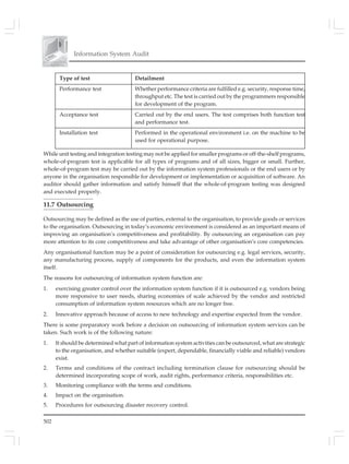 502
Information System Audit
Type of test Detailment
Performance test Whether performance criteria are fulfilled e.g. security, response time,
throughput etc. The test is carried out by the programmers responsible
for development of the program.
Acceptance test Carried out by the end users. The test comprises both function test
and performance test.
Installation test Performed in the operational environment i.e. on the machine to be
used for operational purpose.
While unit testing and integration testing may not be applied for smaller programs or off-the-shelf programs,
whole-of-program test is applicable for all types of programs and of all sizes, bigger or small. Further,
whole-of-program test may be carried out by the information system professionals or the end users or by
anyone in the organisation responsible for development or implementation or acquisition of software. An
auditor should gather information and satisfy himself that the whole-of-program testing was designed
and executed properly.
11.7 Outsourcing
Outsourcing may be defined as the use of parties, external to the organisation, to provide goods or services
to the organisation. Outsourcing in today’s economic environment is considered as an important means of
improving an organisation’s competitiveness and profitability. By outsourcing an organisation can pay
more attention to its core competitiveness and take advantage of other organisation’s core competencies.
Any organisational function may be a point of consideration for outsourcing e.g. legal services, security,
any manufacturing process, supply of components for the products, and even the information system
itself.
The reasons for outsourcing of information system function are:
1. exercising greater control over the information system function if it is outsourced e.g. vendors being
more responsive to user needs, sharing economies of scale achieved by the vendor and restricted
consumption of information system resources which are no longer free.
2. Innovative approach because of access to new technology and expertise expected from the vendor.
There is some preparatory work before a decision on outsourcing of information system services can be
taken. Such work is of the following nature:
1. It should be determined what part of information system activities can be outsourced, what are strategic
to the organisation, and whether suitable (expert, dependable, financially viable and reliable) vendors
exist.
2. Terms and conditions of the contract including termination clause for outsourcing should be
determined incorporating scope of work, audit rights, performance criteria, responsibilities etc.
3. Monitoring compliance with the terms and conditions.
4. Impact on the organisation.
5. Procedures for outsourcing disaster recovery control.
 