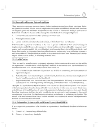 Information System
503
11.8 Internal Auditors vs. External Auditors
There is a controversy on the question whether the information system auditors should participate during
the system development process. Reasons for prevention of systems development deficiencies at the outset
are weighed against the reasons for independence of the auditors to have review during ex post audit for
betterment. Three types of audit can be envisaged in respect of system development process:
1. Concurrent audit as members of the system development team.
2. Post implementation audit.
3. General audit for evaluation of overall controls, system effectiveness and efficiency.
External audit is generally considered in the area of general audit rather than concurrent or post
implementation audit. However, deployment of external auditor may be considered for concurrent and/
or post implementation audit if it is opined that their involvement and expertise will be cost-effective and
bring about quality in the process. Both internal and external auditors may have preference to preserve
their independence. If they participate as member of the system development team, they should not conduct
ex post review, which, in effect, is evaluating their own work.
11.9 Audit Charter
There is a need for an audit charter for properly organising the information system audit function within
an organisation. An audit charter covers legitimacy and role of the internal audit function inclusive of
information system audit function and deals with three issues viz.
1. Place of audit function within the organisation and its role in contributing towards fulfilment of
organisational goals.
2. Authority of the audit function to gain access to records, facilities and personnel including Board of
Director’s audit committee or to the Board itself.
3. Responsibility of the audit function to advice the management about the quality of attainment of the
four objectives viz. asset safeguarding, data integrity, system effectiveness and system efficiency.
The rights and responsibilities of both the internal audit function and the information systems audit function
within an organisation should be clearly defined to prevent disputes over the issue and ensure effectiveness
and efficiency of the audit function. It is also to be determined whether information system audit should
have line function or staff function after considering the arguments for each strategy in the overall
organisational perspective. Another issue concerns about centralisation as against decentralisation. This
issue is to be dealt with also in the case of external auditors. Much depends on whether the organisational
function is centralised or decentralised.
11.10 Information System Audit and Control Association (ISACA)
If an occupational group desires to be identified as a profession, it should satisfy five basic conditions as
under:
1. Existence of a common body of knowledge,
2. Existence of competency standards,
 